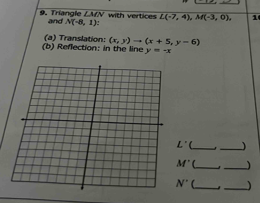 Triangle LMN with vertices L(-7,4), M(-3,0), 1 
and N(-8,1). 
(a) Translation: (x,y)to (x+5,y-6)
(b) Reflection: in the line y=-x
L' (_ 
_)
M' (_ J _) 
N^(^^,) _ 
_)