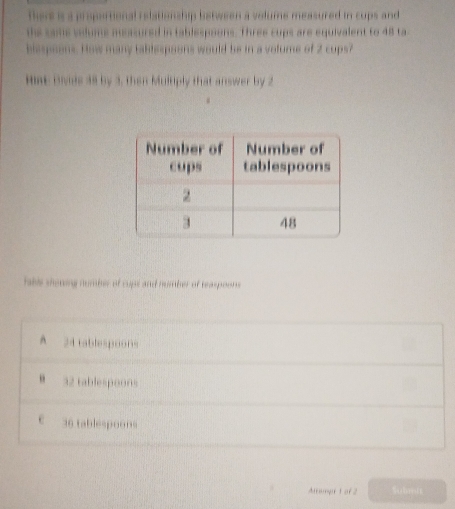 thers is a proportional relationship between a volume measured in cups and
the sams velums measured in tablespoons. Three cups are equivalent to 48 ta
blespoons. How many tablespoons would be in a volume of 2 cups?
Hae bvide 38 by 3, then Multiply that answer by 2
take shoning number of cups and number of reaspoons
A 24 tablespoons
32 tablespoons
c 36 tablespoons
Airangr t of 2 Sohmtt