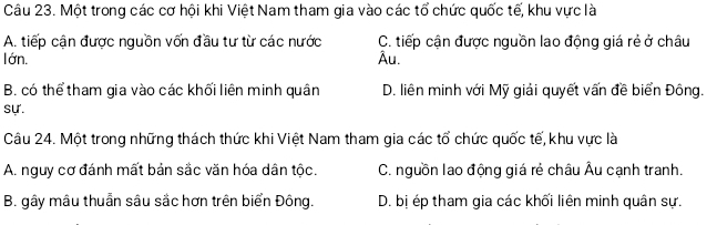 Một trong các cơ hội khi Việt Nam tham gia vào các tổ chức quốc tế, khu vực là
A. tiếp cận được nguồn vốn đầu tư từ các nước C. tiếp cận được nguồn lao động giá rẻ ở châu
lớn. Âu.
B. có thể tham gia vào các khối liên minh quân D. liên minh với Mỹ giải quyết vấn đề biển Đông.
sự.
Câu 24. Một trong những thách thức khi Việt Nam tham gia các tổ chức quốc tế, khu vực là
A. nguy cơ đánh mất bản sắc văn hóa dân tộc. C. nguồn lao động giá rẻ châu Âu cạnh tranh.
B. gây mâu thuẩn sâu sắc hơn trên biển Đông. D. bị ép tham gia các khối liên minh quân sự.