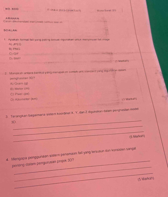 NO. KOD IT-054-4 2013-C01/KT(4/7) Myka Surat: 23
ARAHAN:
Calon dikehendaki menjawab semua soa an
SOALAN:
1. Apakah format fail yang paling sesuai digunakan untuk menyimpan fail image
A) JPEG
B) PNG
C) GIF
D) BMP
(1 Markah)
2. Manakah antara berikut yang merupakan contoh unit standard yang digunakan dalam
penghasilan 3D?
A) Gram (g)
B) Meter (m)
C) Pixel (px)
D) Kilometer (km)
(1 Markah)
_
3. Terangkan bagaimana sistem koordinat X, Y, dan Z digunakan dalam penghasilan model
3D.
_
_
(5 Markah)
4. Mengapa penggunaan sistem penamaan fail yang tersusun dan konsisten sangat
_
penting dalam pengurusan projek 3D?
_
(5 Markah)