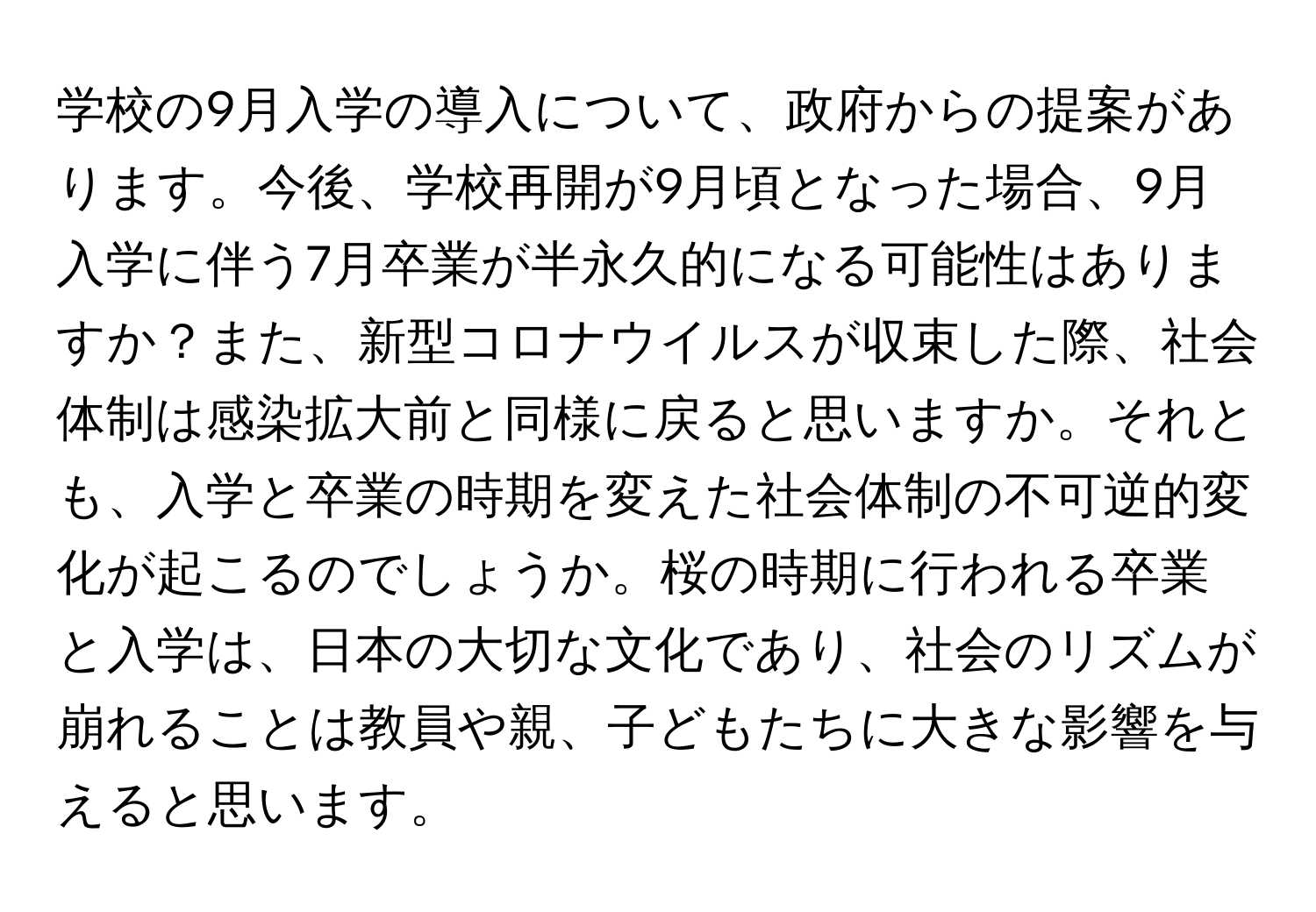 学校の9月入学の導入について、政府からの提案があります。今後、学校再開が9月頃となった場合、9月入学に伴う7月卒業が半永久的になる可能性はありますか？また、新型コロナウイルスが収束した際、社会体制は感染拡大前と同様に戻ると思いますか。それとも、入学と卒業の時期を変えた社会体制の不可逆的変化が起こるのでしょうか。桜の時期に行われる卒業と入学は、日本の大切な文化であり、社会のリズムが崩れることは教員や親、子どもたちに大きな影響を与えると思います。