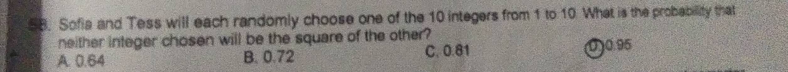 Sofis and Tess will each randomly choose one of the 10 integers from 1 to 10. What is the probability that
neither integer chosen will be the square of the other?
A. 0.64 B. 0.72 C. 0.81
0) 0 95