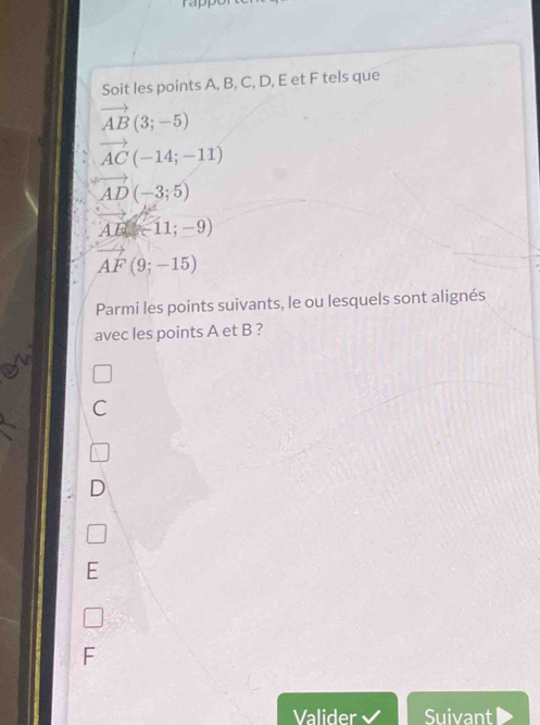 Soit les points A, B, C, D, E et F tels que
vector AB(3;-5)
vector AC(-14;-11)
vector AD(-3;5)
AB=11;-9)
vector AF(9;-15)
Parmi les points suivants, le ou lesquels sont alignés
avec les points A et B ?
C
D
E
Valider Suivant