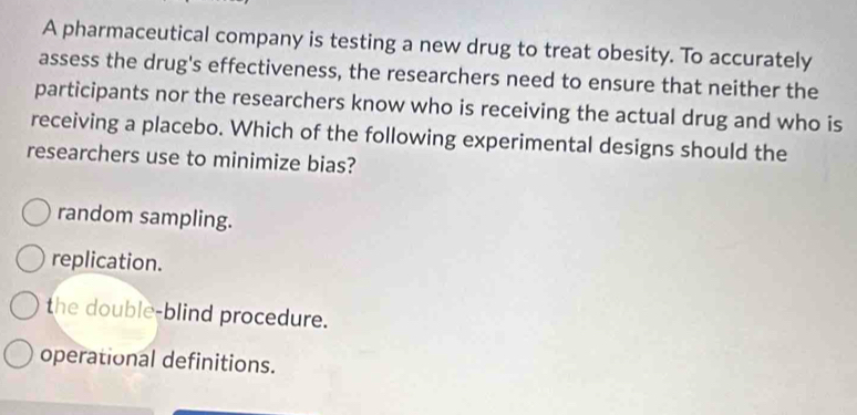 A pharmaceutical company is testing a new drug to treat obesity. To accurately
assess the drug's effectiveness, the researchers need to ensure that neither the
participants nor the researchers know who is receiving the actual drug and who is
receiving a placebo. Which of the following experimental designs should the
researchers use to minimize bias?
random sampling.
replication.
the double-blind procedure.
operational definitions.