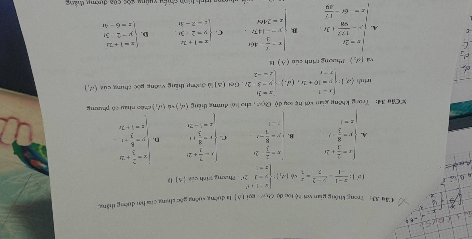 Trong không gian với hệ toạ độ Ox vz , gọi (Δ) là đường vuông góc chung của hai đường thắng:
(d_1): (x-1)/-1 = (y-2)/2 = z/3  và (d_2):beginarrayl x=1+t' y=3-2t' z=1endarray.. Phương trình cia(△ ) là
A. beginarrayl x= 2/3 +2i y= 8/3 +t z=1endarray. beginarrayl x- 2/3 -2 y- 8/3 +t z-1endarray. C. beginarrayl x- 2/3 +20 y- 8/3 +t z-1-2tendarray. D. beginarrayl x- 2/3 +2x y- 8/3 +t z-1+2xendarray.
B.
XCâu 34: Trong không gian với hệ toạ độ Oxyz , cho hai đường thẳng (d_1) và (d_2) chéo nhau có phương
trình (d_1):beginarrayl x=1 y=10+2t,(d_2):beginarrayl x=3t y=3-2t z=-2endarray.. Gọi (Δ) là đường thẳng vuông góc chung của (d_1)
và (d_2). Phương trình của (Δ) là
A. beginarrayl x=-27 y= 177/98 +3 z=-6x- 17/49 endarray. B. beginarrayl x- 7/3 -460 y=-147t z=2460endarray. C. beginarrayl x=1+2t y=2+3t. z=2-3tendarray. D. beginarrayl x=1+2t y=2-3t. z=6-4tendarray.
nhượng trình hình chiếu vuông góc của đường thằng