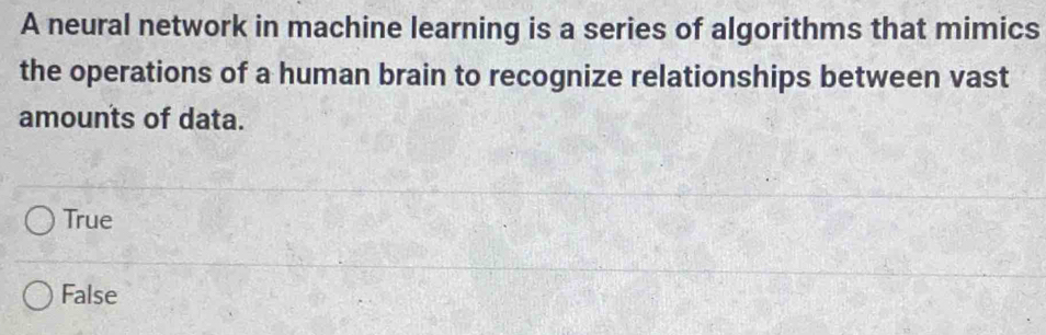 A neural network in machine learning is a series of algorithms that mimics
the operations of a human brain to recognize relationships between vast
amounts of data.
True
False