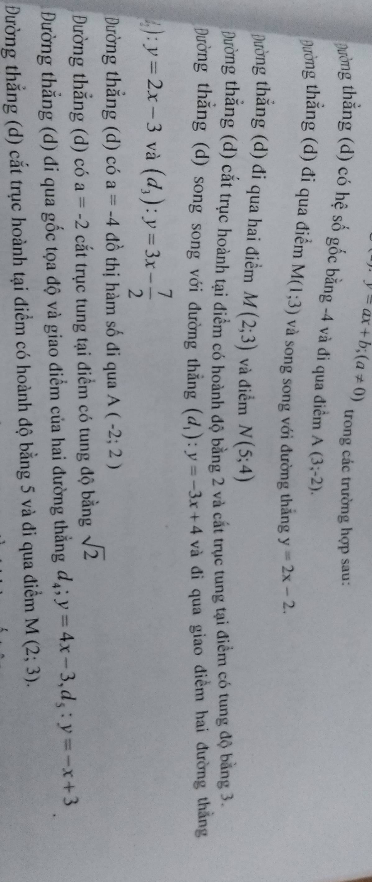 y=ax+b; (a!= 0)
trong các trường hợp sau:
Đường thằng (d) có hệ số gốc bằng -4 và đi qua điểm A(3;-2). 
Đường thẳng (d) đi qua điểm M(1;3) và song song với đường thắng y=2x-2.
Đường thẳng (d) đi qua hai điểm M(2;3) và điểm N(5;4)
Đường thắng (d) cắt trục hoành tại điểm có hoành độ bằng 2 và cắt trục tung tại điểm có tung độ bằng 3.
Đường thẳng (d) song song với đường thẳng (d_1):y=-3x+4 và đi qua giao điểm hai đường thắng
1): y=2x-3 và (d_3) : y=3x- 7/2 
Đường thẳng (d) có a=-4 đồ thị hàm số đi qua A(-2;2)
Đường thẳng (d) có a=-2 cắt trục tung tại điểm có tung độ bằng sqrt(2)
Đường thẳng (d) đi qua gốc tọa độ và giao điểm của hai đường thẳng d_4; y=4x-3, d_5 : y=-x+3
Đường thẳng (d) cắt trục hoành tại điểm có hoành độ bằng 5 và đi qua điểm M(2;3).