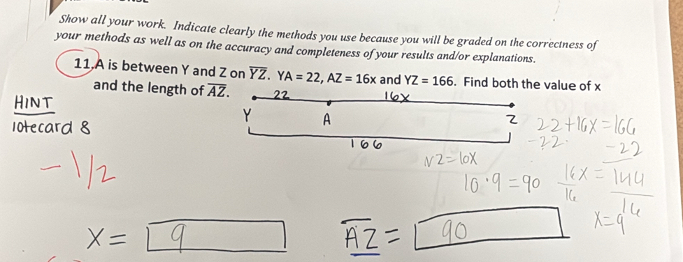 Show all your work. Indicate clearly the methods you use because you will be graded on the correctness of
your methods as well as on the accuracy and completeness of your results and/or explanations.
11,A is between Y and Z on overline YZ. YA=22, AZ=16x and YZ=166. Find both the value of x
and the length of overline AZ.