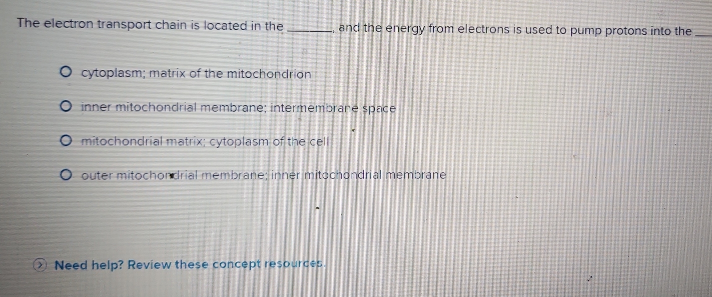 The electron transport chain is located in the _and the energy from electrons is used to pump protons into the_
cytoplasm; matrix of the mitochondrion
inner mitochondrial membrane; intermembrane space
mitochondrial matrix; cytoplasm of the cell
outer mitochondrial membrane; inner mitochondrial membrane
Need help? Review these concept resources.