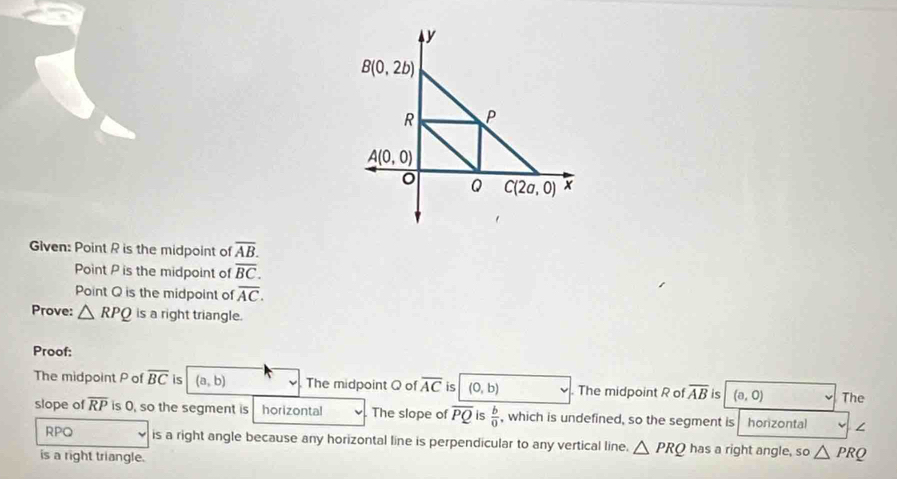 Given: Point R is the midpoint of overline AB.
Point P is the midpoint of overline BC.
Point Q is the midpoint of overline AC.
Prove: △ RPQ is a right triangle.
Proof:
The midpoint P of overline BC is (a,b) The midpoint Q of overline AC is (0,b) The midpoint R of overline AB is (a,0) The
slope of overline RP is 0, so the segment is horizontal The slope of overline PQ is  b/0  , which is undefined, so the segment is horizontal ∠
RPQ is a right angle because any horizontal line is perpendicular to any vertical line. △ PRQ has a right angle, so △ PRQ
is a right triangle.