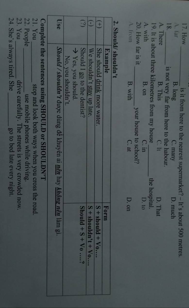How_ is it from here to the nearest supermarket? - It’s about 500 metres.
A.far B. long C. many D. much
18._ is not very far from here to the habour.
A. There B. This C. It D. That
19. It is about three kilometres from my house _the hospital.
A. with B. on C. in D. to
20. How far is it _your house to school?
A. from B. with C. at D. on
Complete the sentences using SHOULD or SHOULDN’T
21. You_ stop and look both ways when you cross the road.
22. People_ use mobile phones while driving.
23. You _drive carefully. The streets is very crowded now.
24. She’s always tired. She _go to bed late every night.