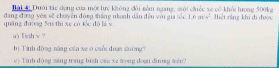 Dưới tác dụng của một lực không đổi nằm ngang, một chiếc xe có khổi lượng 500kg
dang đứng yên sẽ chuyên động thắng nhanh dân đều với gia tốc 1.6m/s^2 Biết rằng khi đi được 
quãng đường 5m thì xe có tốc độ là v. 
a) Tinh v ? 
b) Tính động năng của xe ở cuối đoạn đường? 
c) Tinh động năng trung bình của xe trong đoạn đường trên?