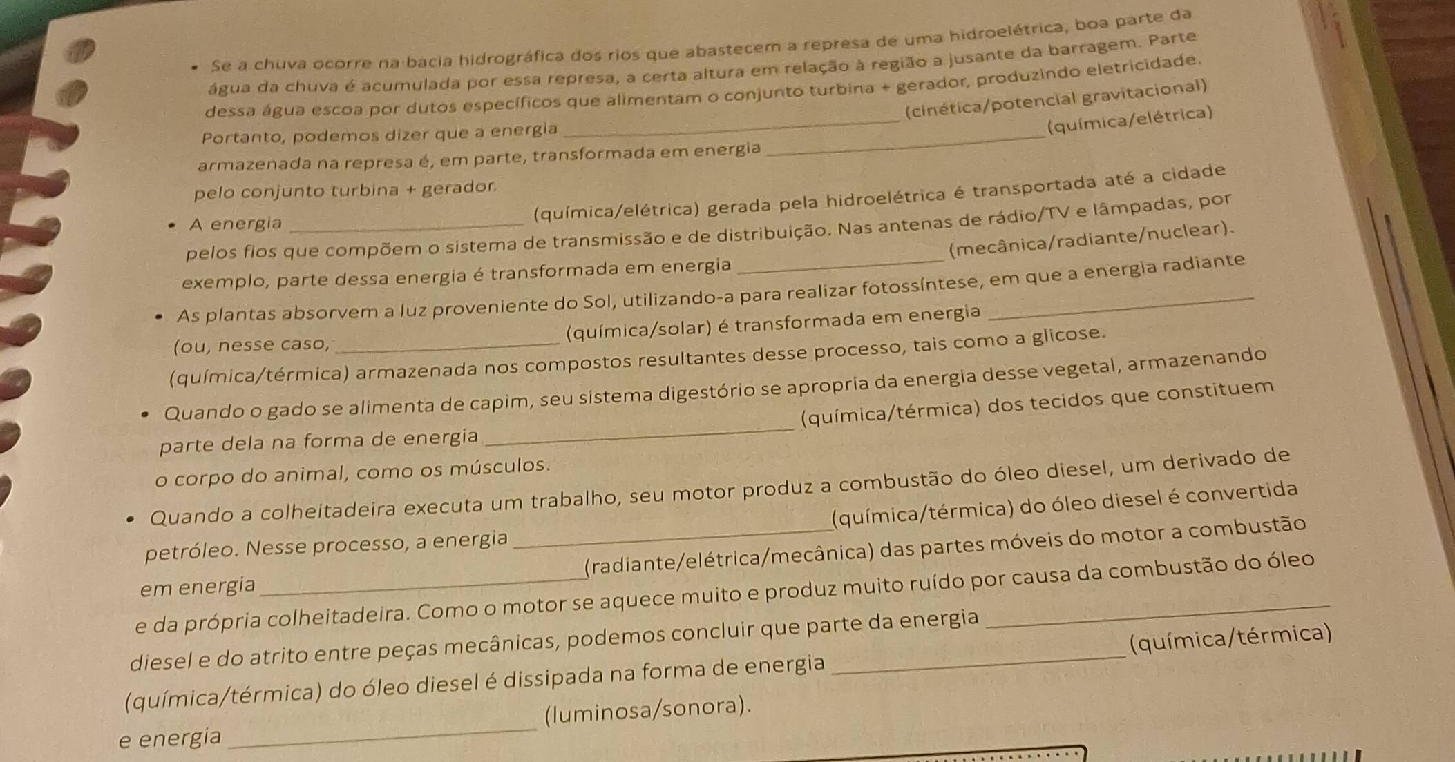 Se a chuva ocorre na bacia hidrográfica dos rios que abastecem a represa de uma hidroelétrica, boa parte da
água da chuva é acumulada por essa represa, a certa altura em relação à região a jusante da barragem. Parte
_
dessa água escoa por dutos específicos que alimentam o conjunto turbina + gerador, produzindo eletricidade.
(cinética/potencial gravitacional)
Portanto, podemos dizer que a energia_
(química/elétrica)
armazenada na represa é, em parte, transformada em energia
pelo conjunto turbina + gerador.
(química/elétrica) gerada pela hidroelétrica é transportada até a cidade
A energia
pelos fios que compõem o sistema de transmissão e de distribuição. Nas antenas de rádio/TV e lâmpadas, por
(mecânica/radiante/nuclear).
exemplo, parte dessa energia é transformada em energia
As plantas absorvem a luz proveniente do Sol, utilizando-a para realizar fotossíntese, em que a energia radiante
(ou, nesse caso, (química/solar) é transformada em energia
(química/térmica) armazenada nos compostos resultantes desse processo, tais como a glicose.
Quando o gado se alimenta de capim, seu sistema digestório se apropria da energia desse vegetal, armazenando
(química/térmica) dos tecidos que constituem
parte dela na forma de energia
_
o corpo do animal, como os músculos.
Quando a colheitadeira executa um trabalho, seu motor produz a combustão do óleo diesel, um derivado de
(química/térmica) do óleo diesel é convertida
petróleo. Nesse processo, a energia
em energia _(radiante/elétrica/mecânica) das partes móveis do motor a combustão
e da própria colheitadeira. Como o motor se aquece muito e produz muito ruído por causa da combustão do óleo
diesel e do atrito entre peças mecânicas, podemos concluir que parte da energia
(química/térmica) do óleo diesel é dissipada na forma de energia _(química/térmica)
e energia _(luminosa/sonora).