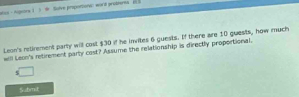 atics - Aigeors 1 5 d Solve proportions: word problers_ 
Leon's retirement party will cost $30 if he invites 6 guests. If there are 10 guests, how much 
will Leon's retirement party cost? Assume the relationship is directly proportional. 
□ 
Submit