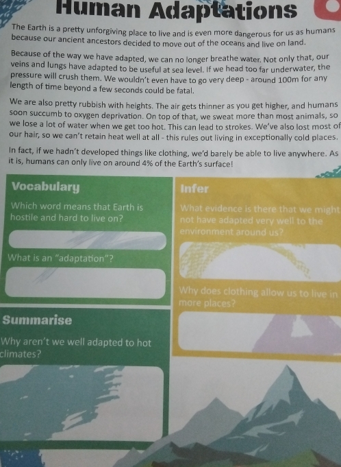 Human Adaptations 
The Earth is a pretty unforgiving place to live and is even more dangerous for us as humans 
because our ancient ancestors decided to move out of the oceans and live on land. 
Because of the way we have adapted, we can no longer breathe water. Not only that, our 
veins and lungs have adapted to be useful at sea level. If we head too far underwater, the 
pressure will crush them. We wouldn’t even have to go very deep - around 100m for any 
length of time beyond a few seconds could be fatal. 
We are also pretty rubbish with heights. The air gets thinner as you get higher, and humans 
soon succumb to oxygen deprivation. On top of that, we sweat more than most animals, so 
we lose a lot of water when we get too hot. This can lead to strokes. We’ve also lost most of 
our hair, so we can’t retain heat well at all - this rules out living in exceptionally cold places. 
In fact, if we hadn’t developed things like clothing, we'd barely be able to live anywhere. As 
it is, humans can only live on around 4% of the Earth's surface! 
Vocabulary Infer 
Which word means that Earth is What evidence is there that we might 
hostile and hard to live on? not have adapted very well to the 
environment around us? 
What is an “adaptation”? 
Why does clothing allow us to live in 
more places? 
Summarise 
Why aren’t we well adapted to hot 
climates?