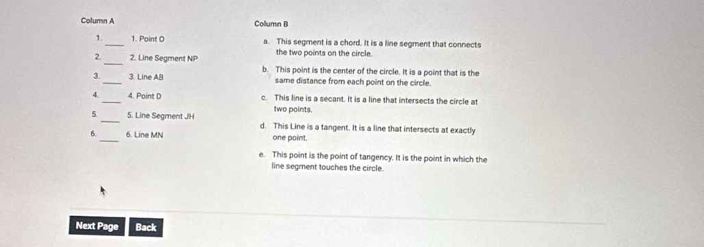 Column A Column B
1._ 1. Point O a. This segment is a chord. It is a line segment that connects
2._ 2. Line Segment NP
the two points on the circle.
b. This point is the center of the circle. It is a point that is the
3._ 3. Line AB same distance from each point on the circle.
4. _4. Point D c. This line is a secant. It is a line that intersects the circle at
_
5. 5. Line Segment JH two points.
d. This Line is a tangent. It is a line that intersects at exactly
6._ 6. Line MN one point.
e. This point is the point of tangency. It is the point in which the
line segment touches the circle.
Next Page Back