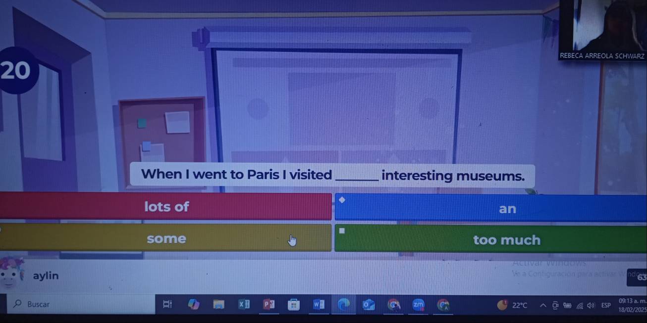 REBECA ARREOLA SCHWARZ
20
When I went to Paris I visited _interesting museums.
lots of
an.
some too much

aylin Ve a Contiguración para activar 63
09:13 a. m.
Buscar 22°C 18/02/2025