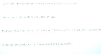 Over time, the particles in the mixtures settle out or unmix. 
Particles in the mixture are large in size. 
Mixtures that require you to "shake well before use" are examples of suspension 
Particles areevenly and uniformly mixed and stay mixed.