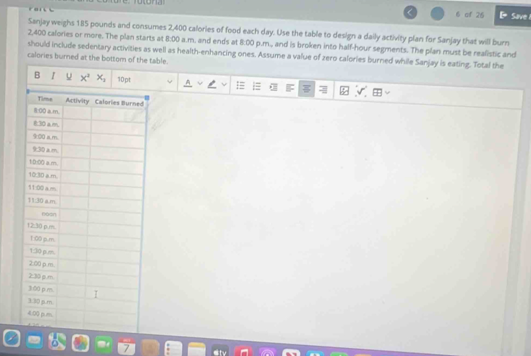 of 26 Save 
Sanjay weighs 185 pounds and consumes 2,400 calories of food each day. Use the table to design a daily activity plan for Sanjay that will burn
2,400 calories or more. The plan starts at 8:00 a.m. and ends at 8:00 p.m., and is broken into half-hour segments. The plan must be realistic and
should include sedentary activities as well as health-enhancing ones. Assume a value of zero calories burned while Sanjay is eating. Total the
calories burned at the bottom of the table.
B I u X^2X_2 10pt