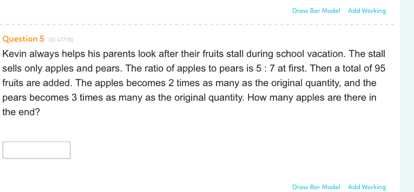 Draw Bar Model Add Working 
Question 5 (ID 47718) 
Kevin always helps his parents look after their fruits stall during school vacation. The stall 
sells only apples and pears. The ratio of apples to pears is 5:7 at first. Then a total of 95
fruits are added. The apples becomes 2 times as many as the original quantity, and the 
pears becomes 3 times as many as the original quantity. How many apples are there in 
the end? 
Draw Bar Model Add Working