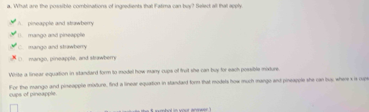 What are the possible combinations of ingredients that Fatima can buy? Select all that apply.
A. pineapple and strawberry
B. mango and pineapple
C. mango and strawberry
D. mango, pineapple, and strawberry
Write a linear equation in standard form to model how many cups of fruit she can buy for each possible mixture
For the mango and pineapple mixture, find a linear equation in standard form that models how much mango and pineapple she can buy, where x is cups
cups of pineapple.
$ symbol in your answer.)