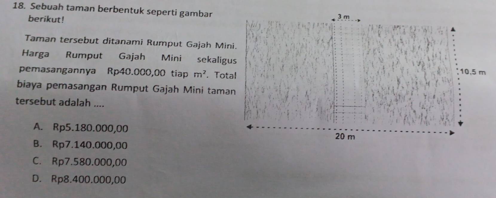 Sebuah taman berbentuk seperti gambar
berikut!
Taman tersebut ditanami Rumput Gajah Mini.
Harga Rumput Gajah Mini sekaligus
pemasangannya Rp40.000,00 tiap m^2. Total
biaya pemasangan Rumput Gajah Mini taman
tersebut adalah ....
A. Rp5.180.000,00
B. Rp7.140.000,00
C. Rp7.580.000,00
D. Rp8.400.000,00