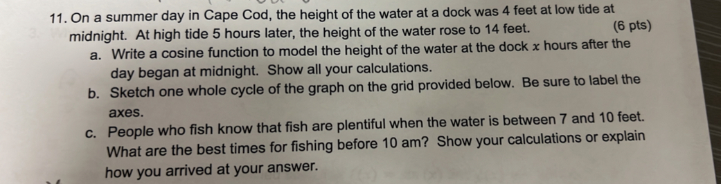 On a summer day in Cape Cod, the height of the water at a dock was 4 feet at low tide at 
midnight. At high tide 5 hours later, the height of the water rose to 14 feet. (6 pts) 
a. Write a cosine function to model the height of the water at the dock x hours after the
day began at midnight. Show all your calculations. 
b. Sketch one whole cycle of the graph on the grid provided below. Be sure to label the 
axes. 
c. People who fish know that fish are plentiful when the water is between 7 and 10 feet. 
What are the best times for fishing before 10 am? Show your calculations or explain 
how you arrived at your answer.