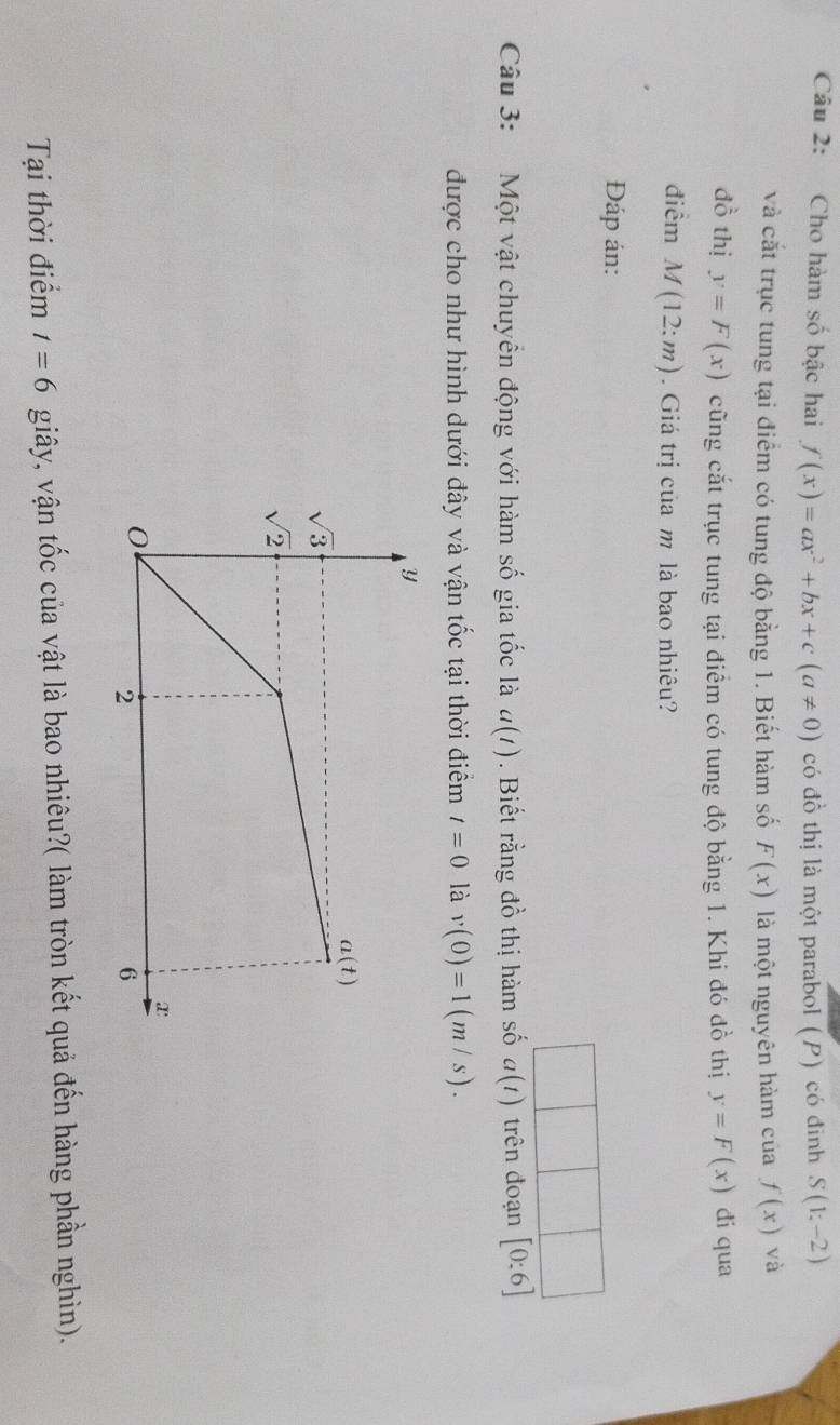 Cho hàm số bậc hai f(x)=ax^2+bx+c(a!= 0) có đồ thị là một parabol (P) có đinh S(1;-2)
và cắt trục tung tại điểm có tung độ bằng 1. Biết hàm số F(x) là một nguyên hàm của f(x) và
đồ thị y=F(x) cũng cắt trục tung tại điểm có tung độ bằng 1. Khi đó đồ thị y=F(x) di qua
điểm M(12:m). Giá trị của m là bao nhiêu?
Đáp án:
Câu 3: Một vật chuyển động với hàm số gia tốc là a(t). Biết rằng đồ thị hàm số a(t) trên đoạn [0:6]
được cho như hình dưới đây và vận tốc tại thời điểm t=0 là v(0)=1(m/s).
Tại thời điểm t=6 giây, vận tốc của vật là bao nhiêu?( làm tròn kết quả đến hàng phần nghìn).