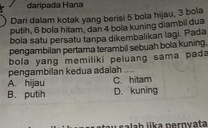 daripada Hana
Dari dalam kotak yang berisi 5 bola hijau, 3 bola
putih, 6 bola hítam, dan 4 bola kuning diambil dua
bola satu persatu tanpa dikembalikan lagi. Pada
pengambilan pertama terambil sebuah bola kuning,
bola yang memiliki peluang sama pada
pengambilan kedua adalah ....
A. hijau C. hitam
B. putih D.kuning
ala h jika pernvata