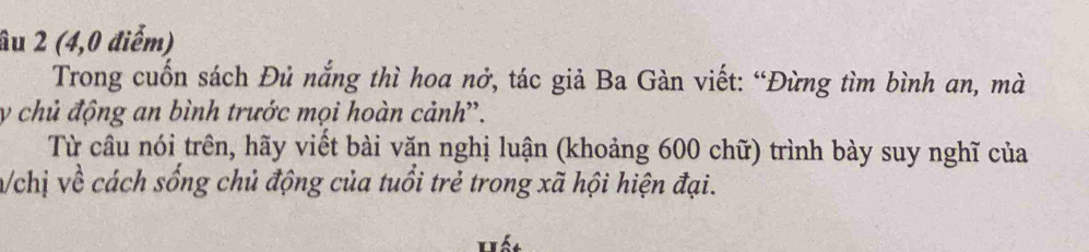 âu 2 (4,0 điểm) 
Trong cuốn sách Đủ nắng thì hoa nở, tác giả Ba Gàn viết: “Đừng tìm bình an, mà 
y chủ động an bình trước mọi hoàn cảnh'. 
Từ câu nói trên, hãy viết bài văn nghị luận (khoảng 600 chữ) trình bày suy nghĩ của 
n/chị về cách sống chủ động của tuổi trẻ trong xã hội hiện đại. 
Hiết