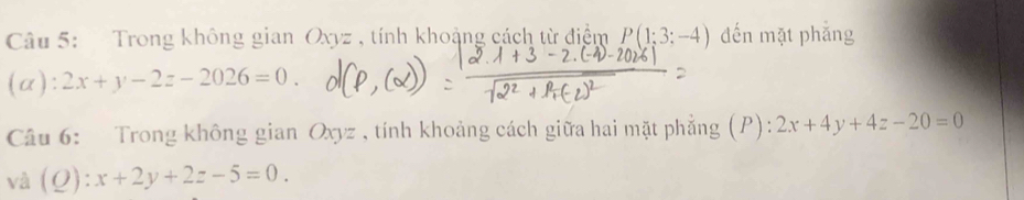 Trong không gian Oxyz , tính khoảng cách từ điểm P(1;3;-4) đến mặt phăng 
(α): 2x+y-2z-2026=0. 
Câu 6: Trong không gian Oxyz , tính khoảng cách giữa hai mặt phẳng (P): 2x+4y+4z-20=0
và (Q) :x+2y+2z-5=0.