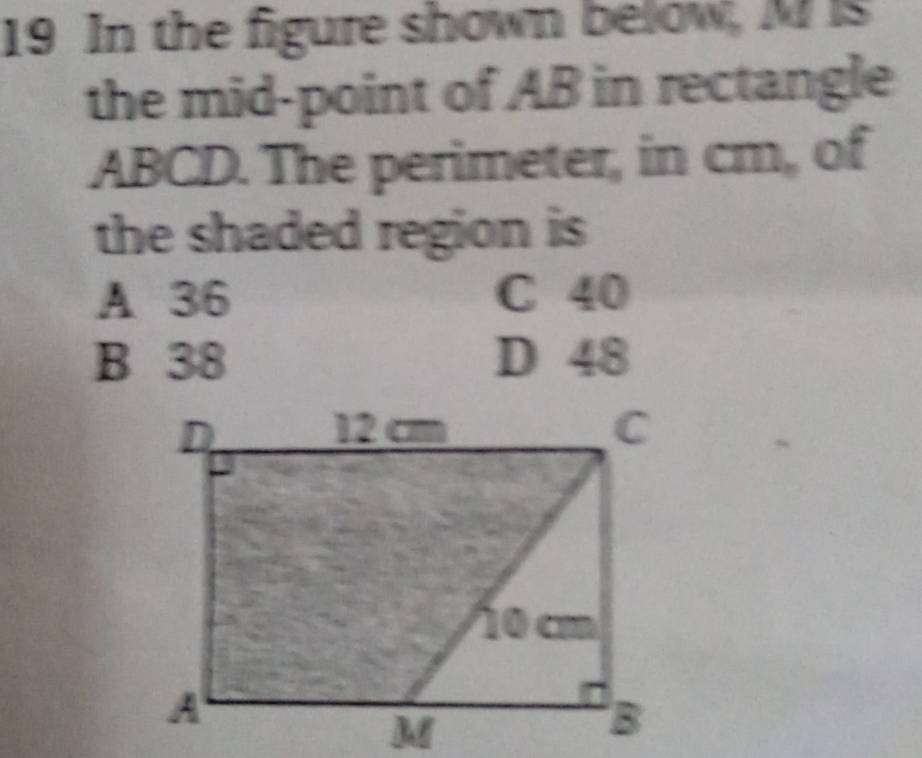 In the figure shown below, M is
the mid-point of AB in rectangle
ABCD. The perimeter, in cm, of
the shaded region is
A 36 C 40
B 38 D 48