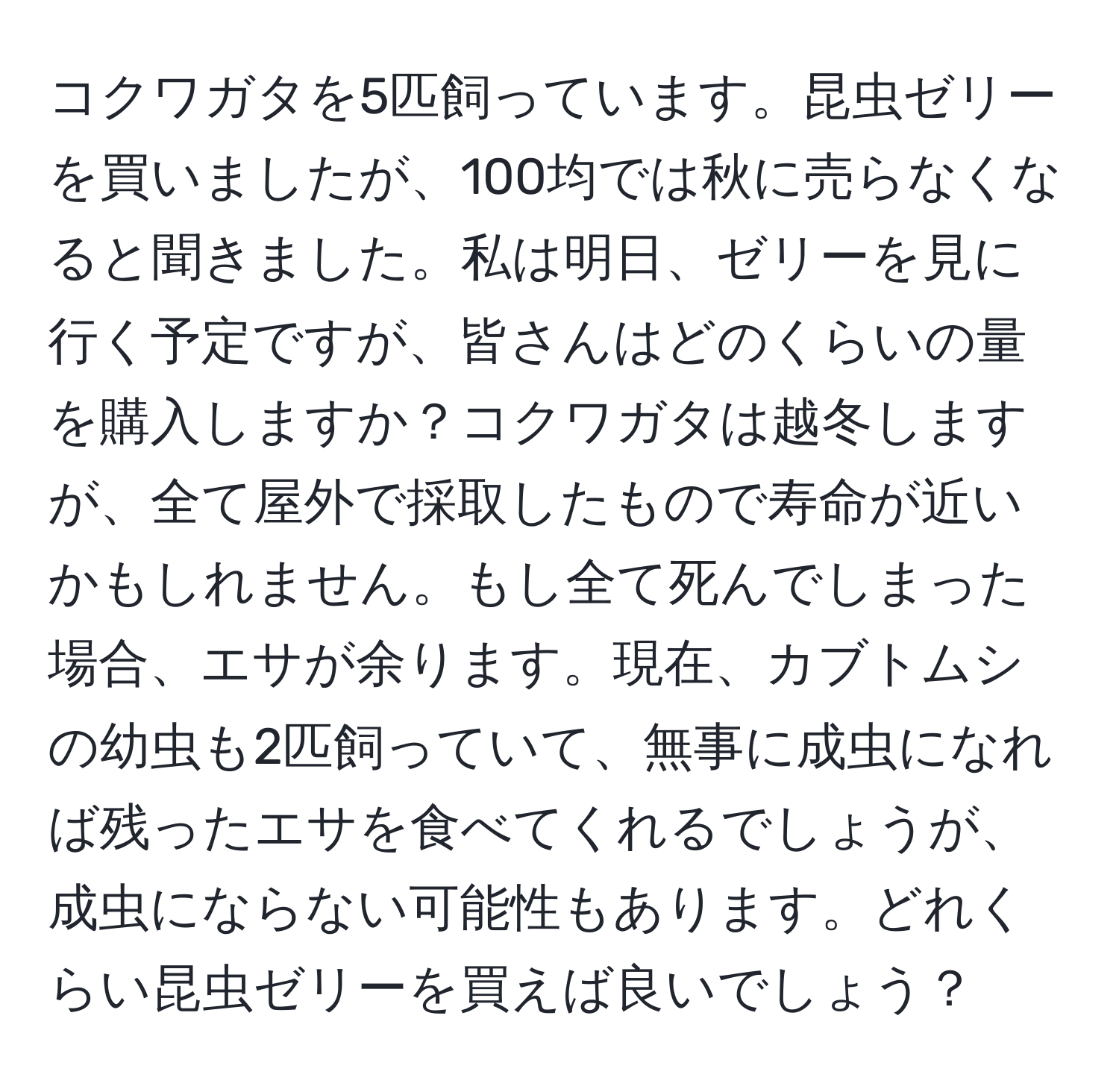 コクワガタを5匹飼っています。昆虫ゼリーを買いましたが、100均では秋に売らなくなると聞きました。私は明日、ゼリーを見に行く予定ですが、皆さんはどのくらいの量を購入しますか？コクワガタは越冬しますが、全て屋外で採取したもので寿命が近いかもしれません。もし全て死んでしまった場合、エサが余ります。現在、カブトムシの幼虫も2匹飼っていて、無事に成虫になれば残ったエサを食べてくれるでしょうが、成虫にならない可能性もあります。どれくらい昆虫ゼリーを買えば良いでしょう？