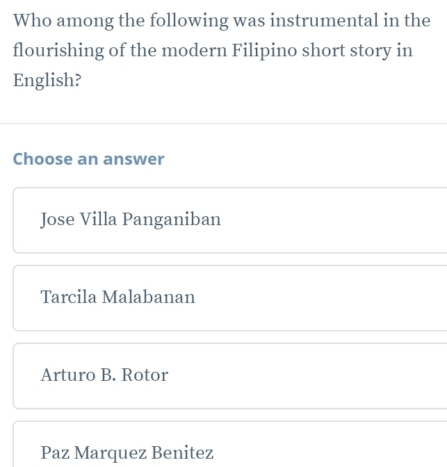 Who among the following was instrumental in the
flourishing of the modern Filipino short story in
English?
Choose an answer
Jose Villa Panganiban
Tarcila Malabanan
Arturo B. Rotor
Paz Marquez Benitez