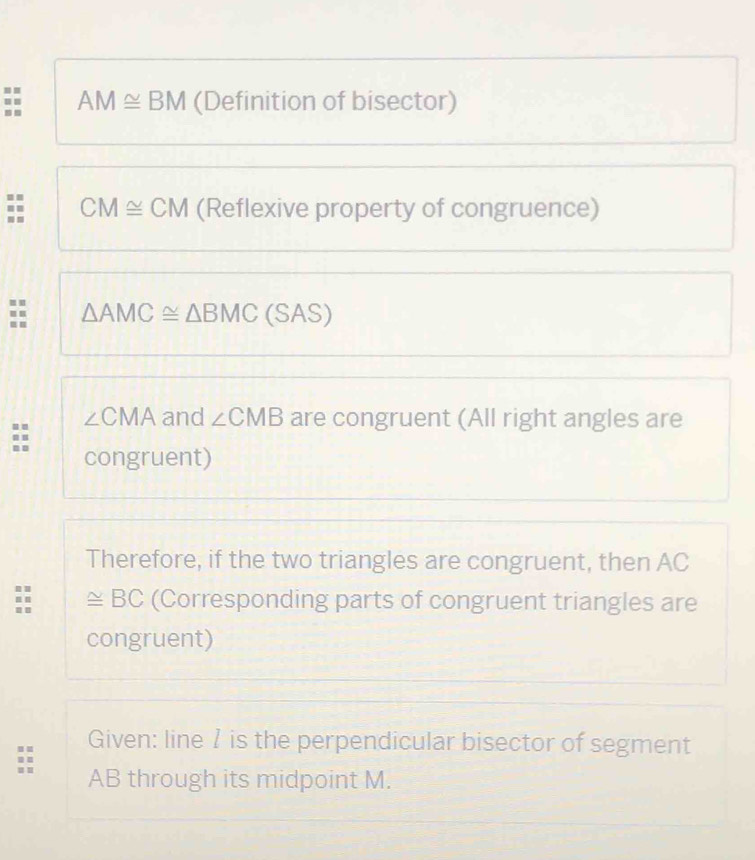 AM≌ BM (Definition of bisector) 
= . 
:: CM≌ CM (Reflexive property of congruence) 
.. 
= △ AMC≌ △ BMC ( C AS )
∠ CMA and ∠ CMB are congruent (All right angles are 
congruent) 
Therefore, if the two triangles are congruent, then AC
≌ BC (Corresponding parts of congruent triangles are 
congruent) 
Given: line 7 is the perpendicular bisector of segment
AB through its midpoint M.