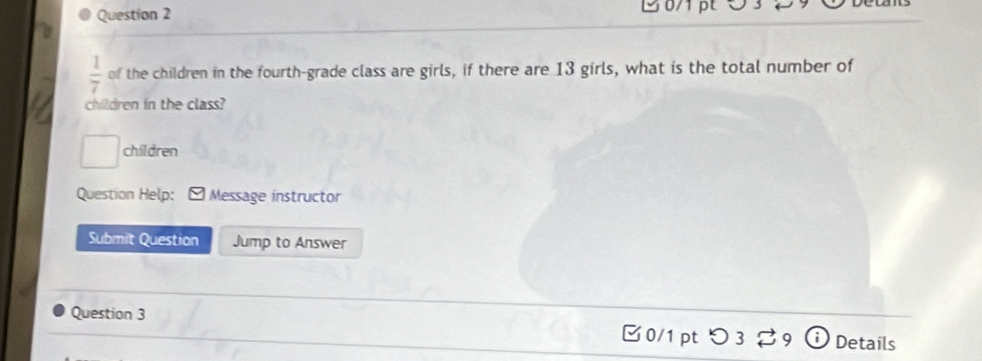  1/7  of the children in the fourth-grade class are girls, if there are 13 girls, what is the total number of 
children in the class? 
children 
Question Help: Message instructor 
Submit Question Jump to Answer 
Question 3 0/1 pt つ3 %9 Details