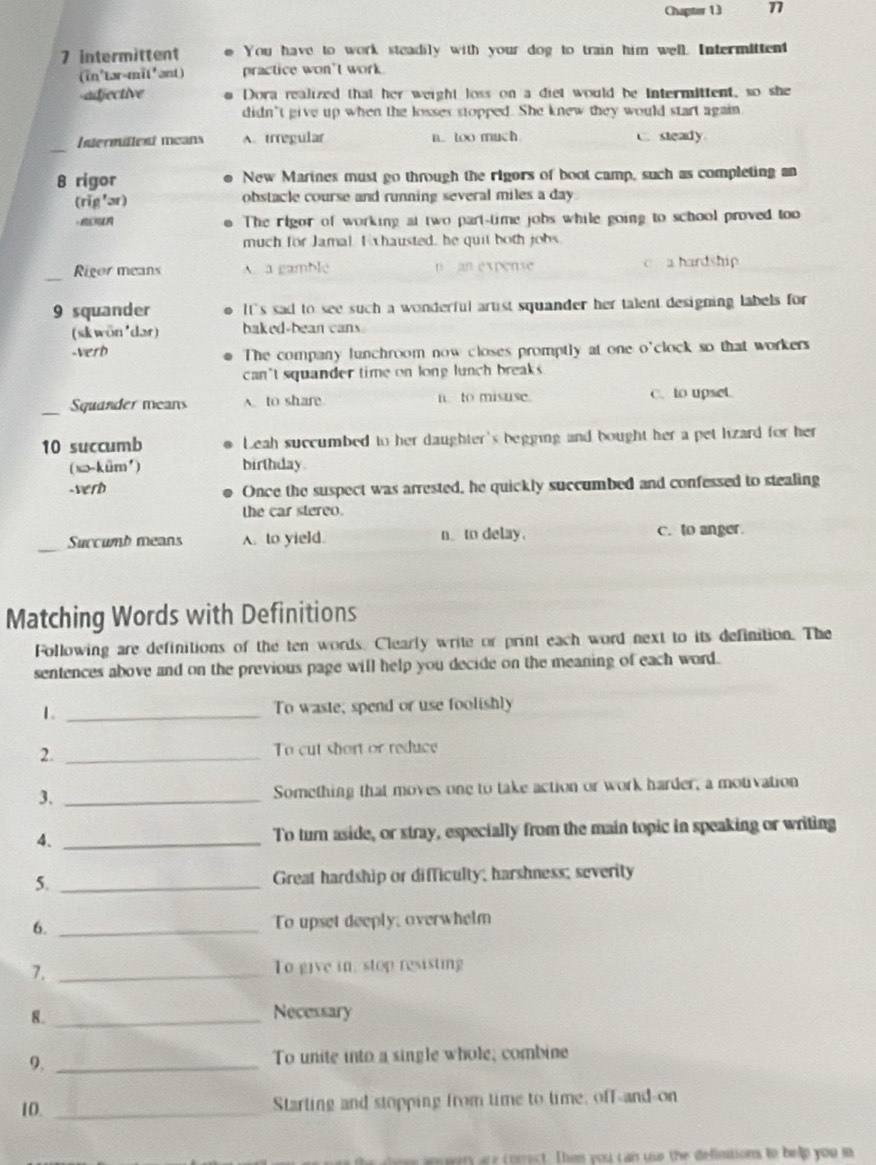 Chapter 13 17
7 intermittent You have to work steadily with your dog to train him well. Intermittent
(in'tər-mit'ant) practice won't work
-adjective Dora realized that her weight loss on a diet would be Intermittent, so she
didn't give up when the losses stopped. She knew they would start again
Intermillent means A.irregular n. too much C. steady
8 rigor New Marines must go through the rigors of boot camp, such as completing an
(rǐg 'ər) obstacle course and running several miles a day 
The rlgor of working at two part-time jobs while going to school proved too
much for Jamal Exhausted, he quit both jobs
_Rigor means A. a gamble n  an expense c a hardship
9 squander It's sad to see such a wonderful artist squander her talent designing labels for
(sk wön'dər) baked-bean cans
-Verd The company lunchroom now closes promptly at one o'clock so that workers
can't squander time on long lunch breaks .
_Squander means A. to share n. to misuse. C. to upset.
10 succumb Leah succumbed to her daughter's begging and bought her a pet lizard for her
( sə-kūm' ) birthday.
-verd Once the suspect was arrested, he quickly succumbed and confessed to stealing
the car stereo.
_
Succumb means A. to yield. n_ to delay. C. to anger.
Matching Words with Definitions
Following are definitions of the ten words. Clearly write or print each word next to its definition. The
sentences above and on the previous page will help you decide on the meaning of each word.
1. _To waste, spend or use foolishly
2. _To cut short or reduce
3. _Something that moves one to take action or work harder, a motivation
4. _To turn aside, or stray, especially from the main topic in speaking or writing
5. _Great hardship or difficulty; harshness; severity
6. _To upset deeply, overwhelm
7. _To give in, stop resisting
8. _Necessary
9._
To unite into a single whole; combine
10. _Starting and stopping from time to time, off-and-on
owery are comrect. Then you can use the definitions to help you so