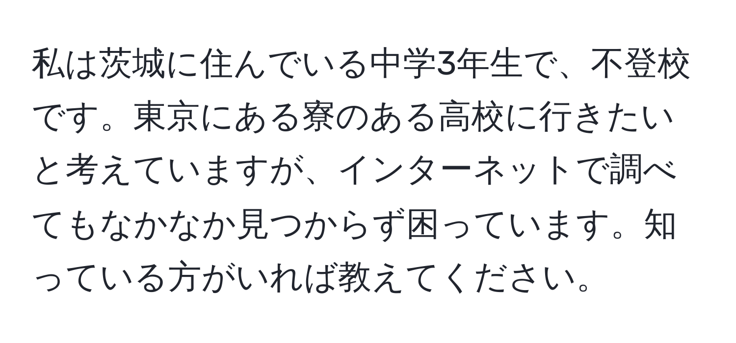 私は茨城に住んでいる中学3年生で、不登校です。東京にある寮のある高校に行きたいと考えていますが、インターネットで調べてもなかなか見つからず困っています。知っている方がいれば教えてください。