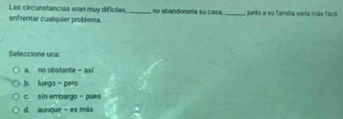 Las circunstancias eran muy difíciles, _no abandonaría su casa _junto a su familia seria más fácil
enfrentar cualquier problema.
Seleccione una:
a. no obstante - asi
b. luego- pero
c. sin embargo - pues
d. aunque - es más