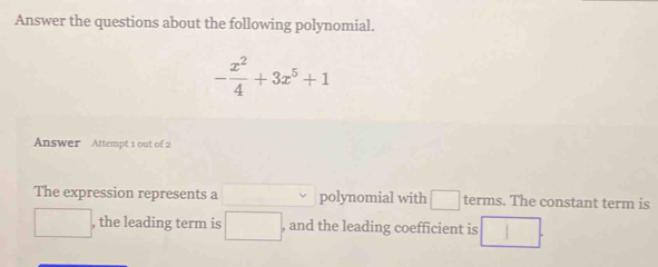 Answer the questions about the following polynomial.
- x^2/4 +3x^5+1
Answer Attempt 1 out of 2 
The expression represents a □  polynomial with □ terms. The constant term is 
□ , the leading term is □. , and the leading coefficient is □