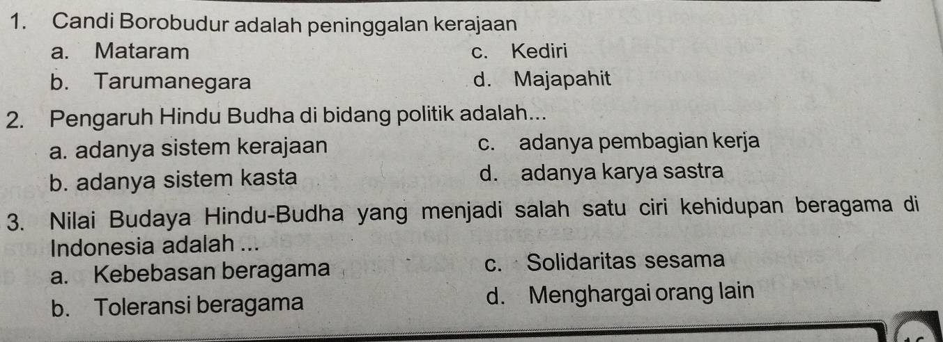 Candi Borobudur adalah peninggalan kerajaan
a. Mataram c. Kediri
b. Tarumanegara d. Majapahit
2. Pengaruh Hindu Budha di bidang politik adalah...
a. adanya sistem kerajaan c. adanya pembagian kerja
b. adanya sistem kasta d. adanya karya sastra
3. Nilai Budaya Hindu-Budha yang menjadi salah satu ciri kehidupan beragama di
Indonesia adalah ...
a. Kebebasan beragama c. Solidaritas sesama
b. Toleransi beragama d. Menghargai orang lain