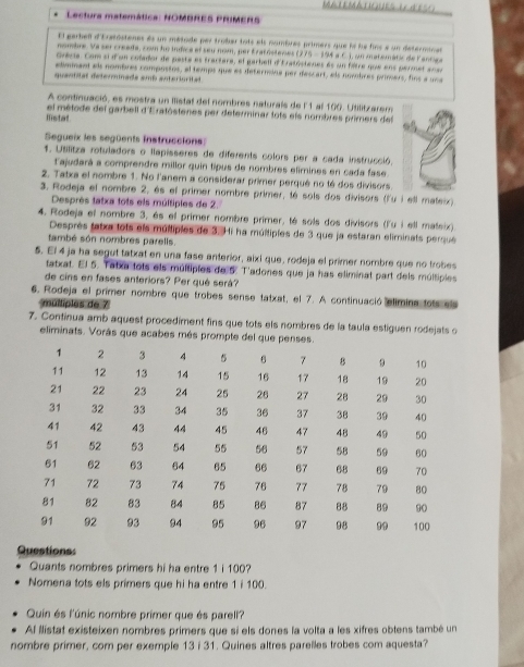 MIEMATIOUES t AE
Lectura matemática: NOMBREs PRiMERs
El garbell d'Erasostenes és un métode per trober tois els nombres primers que le le fins e un determinas
nombre. Va ser creada, com ho indice el seu nom, per Eratóstenes (275 - 194 a C.), un matemátic de Paniga
Grécia. Com si d'un colador de paste es tractare, el garbell d'Eratóstenes 6s un filtre que ens permet anar
elimmant als nombres compostos, el temps que es deternina per descart, els novobres primers, fins a una
quantitat deterinade emb anteriorital
A continuació, es mostra un ilistal del nombres naturals de l1 al 100. Utilitzarem
Iistat el métode del garbell d'Eratóstenes per determinar tots els nombres primers del
Segueix les següents instruccions
1. Uslitza rotuladors o llapisseres de diferents colors per a cada instrucció.
lajudará a comprendre millor quin tipus de nombres elimines en cada fase
2. Tatxa el nombre 1. No l'anem a considerar primer perqué no té dos divisors
3. Rodeja el nombre 2, és el primer nombre primer, té sols dos divisors (l'u i ell mateix).
Desprès tatxa tots els múltiples de 2.
4. Rodeja el nombre 3, és el primer nombre primer, té sols dos divisors (l'u i ell mateix)
Desprès fatxa tots els múltiples de 3. Hi ha múltiples de 3 que ja estaran eliminats perqué
també són nombres parells.
5. El 4 ja ha segut tatxat en una fase anterior, aixi que, rodeja el primer nombre que no trobes
tatxat. El 5. Tatxa lots els múltiples de 5. T'adones que ja has eliminat part dels múltiples
de cins en fases anteriors? Per qué será?
6. Rodeja el primer nombre que trobes sense tatxat, el 7. A continuació elimina tots els
mulliples de 7
7. Continua amb aquest procediment fins que tots els nombres de la taula estiguen rodejats o
eliminats. Vorás que acabes més prompte del que
Questionss
Quants nombres primers hi ha entre 1 i 100?
Nomena tots els primers que hi ha entre 1 i 100.
Quin és l'únic nombre primer que és parell?
Al llistat existeixen nombres primers que si els dones la volta a les xifres obtens també un
nombre primer, com per exemple 13 i 31. Quines altres parelles trobes com aquesta?