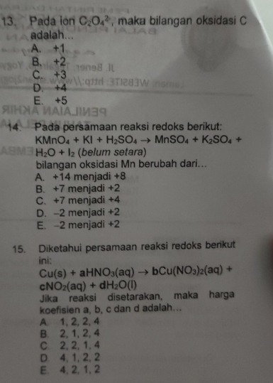 Pada ion C_2O_4^((2-) , maka bilangan oksidasi C
adalah...
A. +1
B. +2
C. +3
D. +4
E. +5
14. Pada persamaan reaksi redoks berikut:
KMnO_4)+KI+H_2SO_4to MnSO_4+K_2SO_4+
H_2O+I_2 (belum setara)
bilangan oksidasi Mn berubah dari...
A. +14 menjadi +8
B. +7 menjadi +2
C. +7 menjadi +4
D. -2 menjadi +2
E. -2 menjadi +2
15. Diketahui persamaan reaksi redoks berikut
ini:
Cu(s)+aHNO_3(aq)to bCu(NO_3)_2(aq)+
cNO_2(aq)+dH_2O(l)
Jika reaksi disetarakan, maka harga
koefisien a, b, c dan d adalah...
A 1, 2, 2, 4
B. 2, 1, 2, 4
C 2, 2, 1, 4
D. 4, 1, 2, 2
E. 4, 2, 1, 2