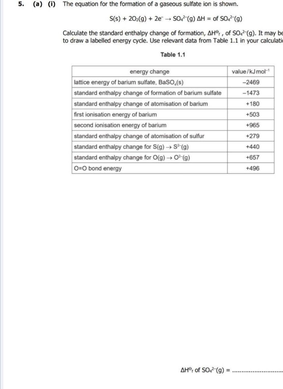 The equation for the formation of a gaseous sulfate ion is shown.
S(s)+2O_2(g)+2e^-to SO_4^((2-)(g)△ H= of SO_4^(2-)(g)
Calculate the standard enthalpy change of formation, △ H^Theta)_f , of SO_4^((2-)(g). It may be
to draw a labelled energy cycle. Use relevant data from Table 1.1 in your calculatic
Table 1.1
△ H^Theta) t of SO_4^(2-)(g)= _