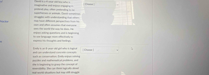 y! 
David is a 4-year -old boy who is 
imaginative and enjoys engaging in [ Choose ] 
pretend play, often pretending to be 
superheroes or animals. David sometimes 
struggles with understanding that others 
may have different perspectives from his 
Proctor own and often assumes that everyone 
sees the world the way he does. He 
enjoys asking questions and is beginning 
to use language more effectively to
15 express his thoughts and feelings 
Emily is an 8-year-old girl who is logical 
and can understand concrete concepts [ Choose ] 
such as conservation. Emily enjoys solving 
puzzles and mathematical problems, and 
she is beginning to grasp the concept of 
reversibility. She can think logically about 
real-world situations but may still struggle