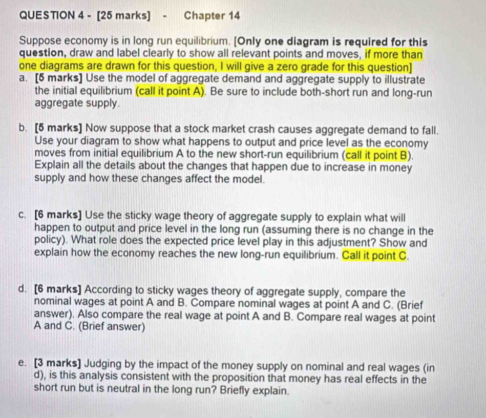 Chapter 14 
Suppose economy is in long run equilibrium. [Only one diagram is required for this 
question, draw and label clearly to show all relevant points and moves, if more than 
one diagrams are drawn for this question, I will give a zero grade for this question] 
a. [5 marks] Use the model of aggregate demand and aggregate supply to illustrate 
the initial equilibrium (call it point A). Be sure to include both-short run and long-run 
aggregate supply. 
b. [5 marks] Now suppose that a stock market crash causes aggregate demand to fall. 
Use your diagram to show what happens to output and price level as the economy 
moves from initial equilibrium A to the new short-run equilibrium (call it point B). 
Explain all the details about the changes that happen due to increase in money 
supply and how these changes affect the model. 
c. [6 marks] Use the sticky wage theory of aggregate supply to explain what will 
happen to output and price level in the long run (assuming there is no change in the 
policy). What role does the expected price level play in this adjustment? Show and 
explain how the economy reaches the new long-run equilibrium. Call it point C. 
d. [6 marks] According to sticky wages theory of aggregate supply, compare the 
nominal wages at point A and B. Compare nominal wages at point A and C. (Brief 
answer). Also compare the real wage at point A and B. Compare real wages at point
A and C. (Brief answer) 
e. [3 marks] Judging by the impact of the money supply on nominal and real wages (in 
d), is this analysis consistent with the proposition that money has real effects in the 
short run but is neutral in the long run? Briefly explain.