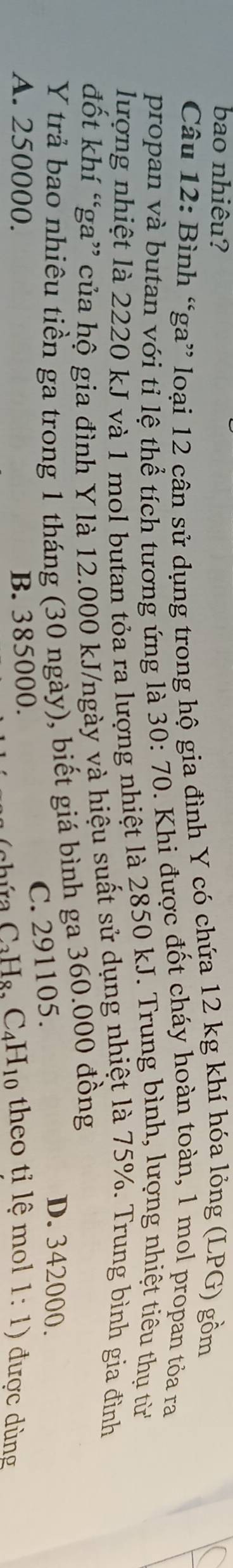 bao nhiêu?
Câu 12: Bình “ga” loại 12 cân sử dụng trong hộ gia đình Y có chứa 12 kg khí hóa lỏng (LPG) gồm
propan và butan với tỉ lệ thể tích tương ứng là 1 30:70 0. Khi được đốt cháy hoàn toàn, 1 mol propan tỏa ra
lượng nhiệt là 2220 kJ và 1 mol butan tỏa ra lượng nhiệt là 2850 kJ. Trung bình, lượng nhiệt tiêu thụ từ
đốt khí “ga” của hộ gia đình Y là 12.000 kJ/ngày và hiệu suất sử dụng nhiệt là 75%. Trung bình gia đình
Y trả bao nhiêu tiền ga trong 1 tháng (30 ngày), biết giá bình ga 360.000 đồng
C. 291105.
D. 342000.
A. 250000. B. 385000. theo tỉ lệ mol 1:1) được dùng
C_3H_8, C_4H_10