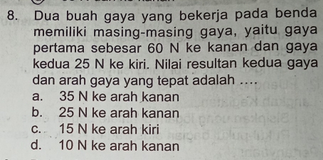 Dua buah gaya yang bekerja pada benda
memiliki masing-masing gaya, yaitu gaya
pertama sebesar 60 N ke kanan dan gaya
kedua 25 N ke kiri. Nilai resultan kedua gaya
dan arah gaya yang tepat adalah ....
a. 35 N ke arah kanan
b. 25 N ke arah kanan
c. 15 N ke arah kiri
d. 10 N ke arah kanan