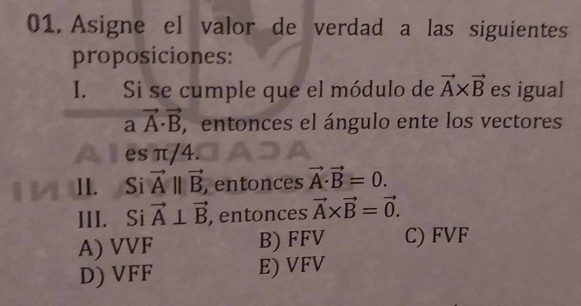 Asigne el valor de verdad a las siguientes
proposiciones:
I. Si se cumple que el módulo de vector A* vector B es igual
avector A· vector B , entonces el ángulo ente los vectores
es π/4.
II. Si vector Aparallel vector B , entonces vector A· vector B=0. 
III. Si vector A⊥ vector B , entonces vector A* vector B=vector 0.
A) VVF B) FFV
C) FVF
D) VFF
E) VFV