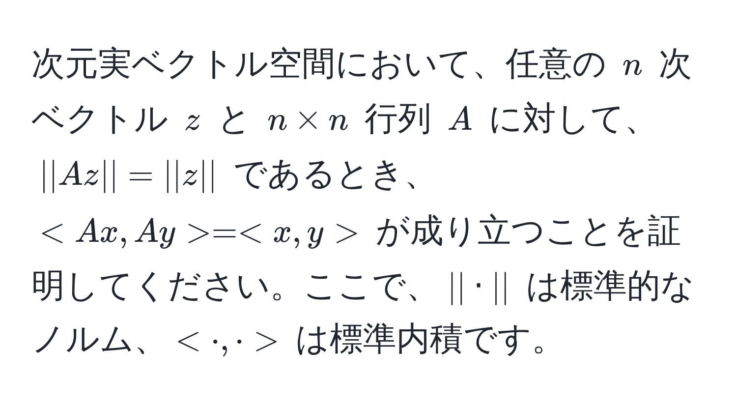 次元実ベクトル空間において、任意の $n$ 次ベクトル $z$ と $n * n$ 行列 $A$ に対して、$||Az|| = ||z||$ であるとき、$ = $ が成り立つことを証明してください。ここで、$|| · ||$ は標準的なノルム、$< · , · >$ は標準内積です。